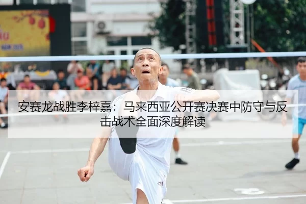 安赛龙战胜李梓嘉：马来西亚公开赛决赛中防守与反击战术全面深度解读