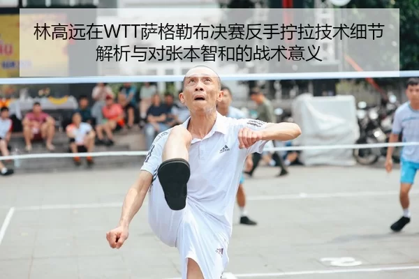 林高远在WTT萨格勒布决赛反手拧拉技术细节解析与对张本智和的战术意义