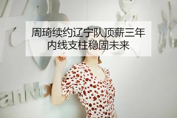 周琦续约辽宁队顶薪三年 内线支柱稳固未来